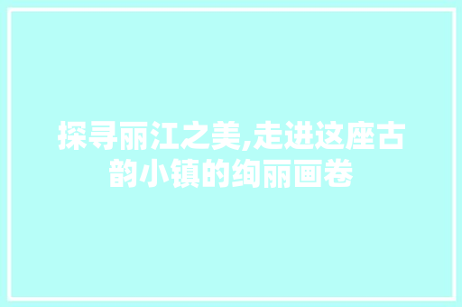 探寻丽江之美,走进这座古韵小镇的绚丽画卷