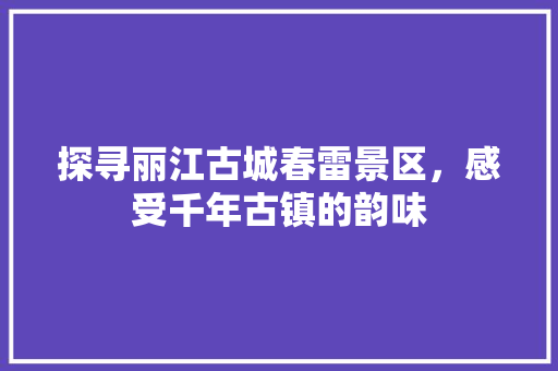 探寻丽江古城春雷景区，感受千年古镇的韵味