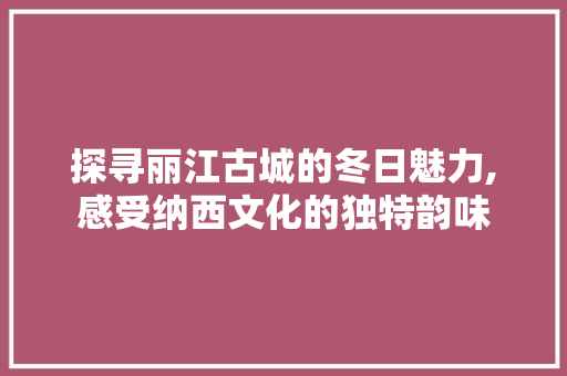 探寻丽江古城的冬日魅力,感受纳西文化的独特韵味