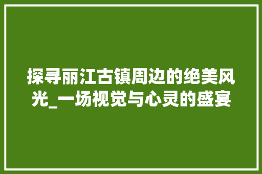 探寻丽江古镇周边的绝美风光_一场视觉与心灵的盛宴