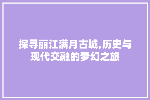 探寻丽江满月古城,历史与现代交融的梦幻之旅