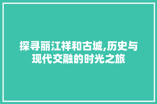 探寻丽江祥和古城,历史与现代交融的时光之旅