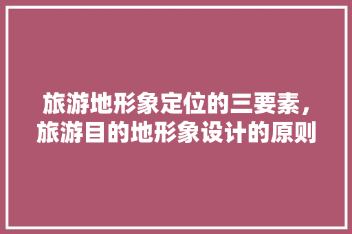 旅游地形象定位的三要素，旅游目的地形象设计的原则。