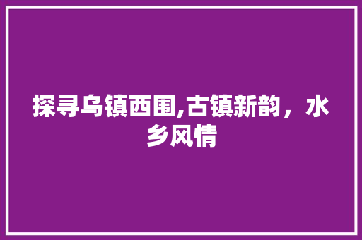 探寻乌镇西围,古镇新韵，水乡风情