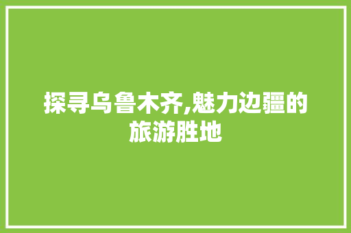 探寻乌鲁木齐,魅力边疆的旅游胜地