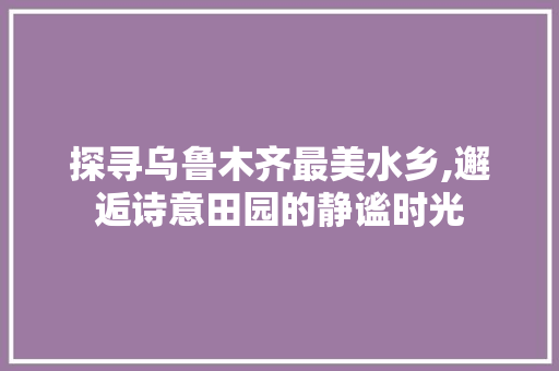 探寻乌鲁木齐最美水乡,邂逅诗意田园的静谧时光