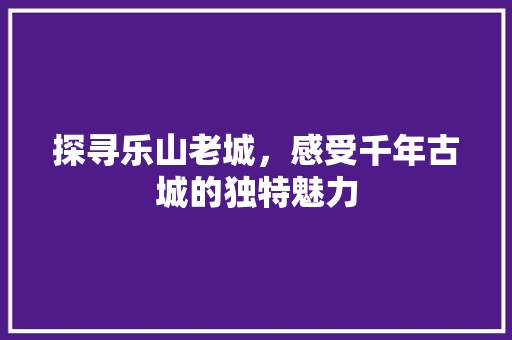 探寻乐山老城，感受千年古城的独特魅力