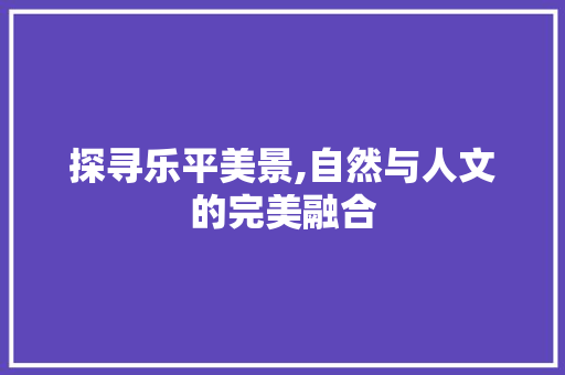 探寻乐平美景,自然与人文的完美融合  第1张