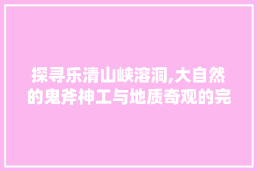 探寻乐清山峡溶洞,大自然的鬼斧神工与地质奇观的完美邂逅