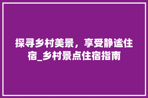 探寻乡村美景，享受静谧住宿_乡村景点住宿指南