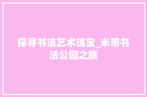 探寻书法艺术瑰宝_米芾书法公园之旅