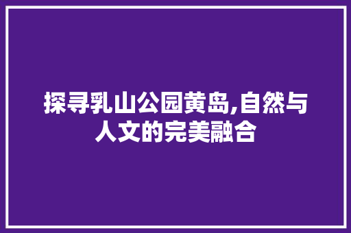 探寻乳山公园黄岛,自然与人文的完美融合