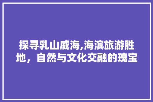 探寻乳山威海,海滨旅游胜地，自然与文化交融的瑰宝  第1张