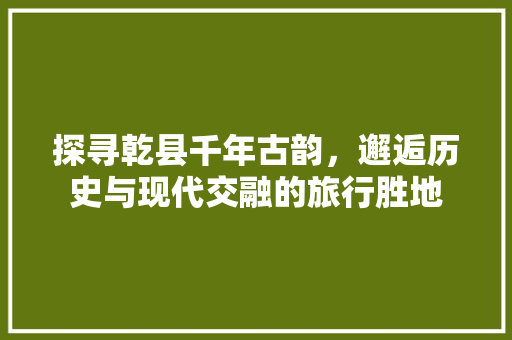 探寻乾县千年古韵，邂逅历史与现代交融的旅行胜地