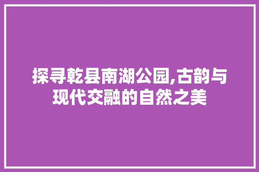 探寻乾县南湖公园,古韵与现代交融的自然之美