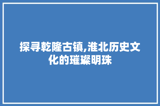 探寻乾隆古镇,淮北历史文化的璀璨明珠