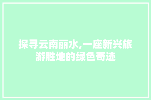 探寻云南丽水,一座新兴旅游胜地的绿色奇迹