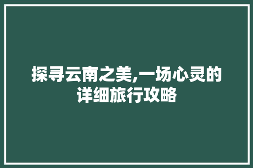 探寻云南之美,一场心灵的详细旅行攻略