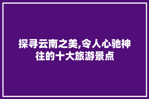 探寻云南之美,令人心驰神往的十大旅游景点