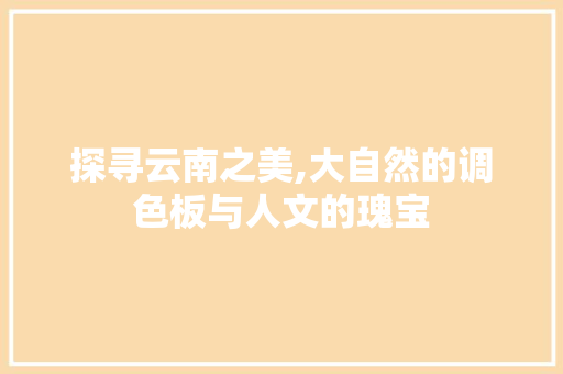 探寻云南之美,大自然的调色板与人文的瑰宝