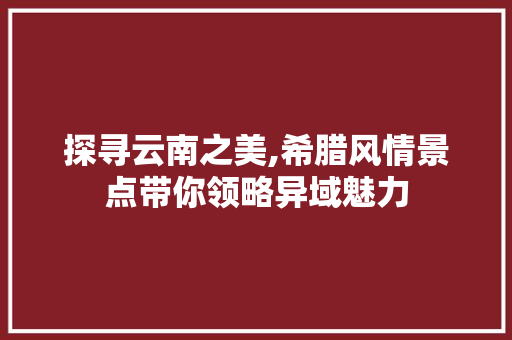 探寻云南之美,希腊风情景点带你领略异域魅力