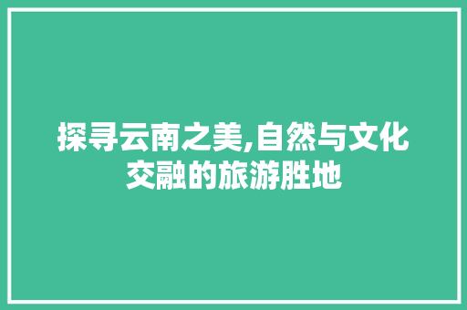 探寻云南之美,自然与文化交融的旅游胜地