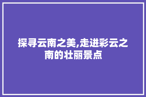 探寻云南之美,走进彩云之南的壮丽景点