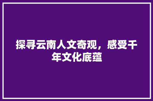 探寻云南人文奇观，感受千年文化底蕴