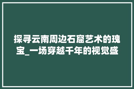 探寻云南周边石窟艺术的瑰宝_一场穿越千年的视觉盛宴