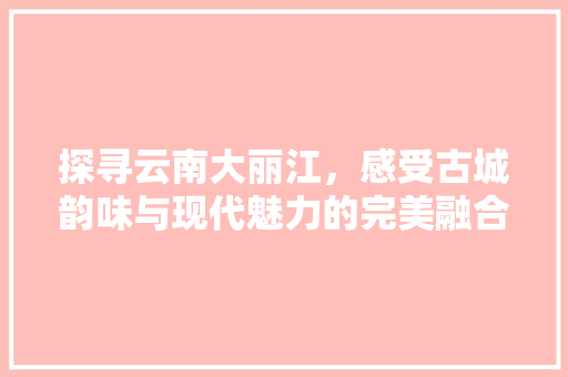 探寻云南大丽江，感受古城韵味与现代魅力的完美融合