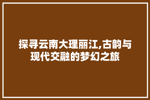 探寻云南大理丽江,古韵与现代交融的梦幻之旅