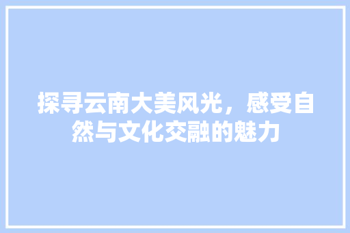 探寻云南大美风光，感受自然与文化交融的魅力