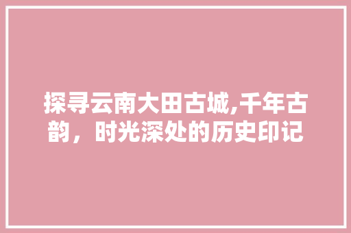 探寻云南大田古城,千年古韵，时光深处的历史印记