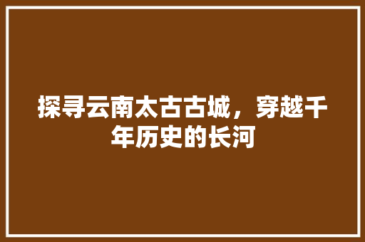 探寻云南太古古城，穿越千年历史的长河  第1张