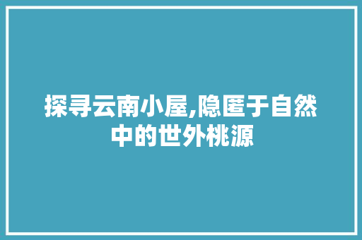 探寻云南小屋,隐匿于自然中的世外桃源