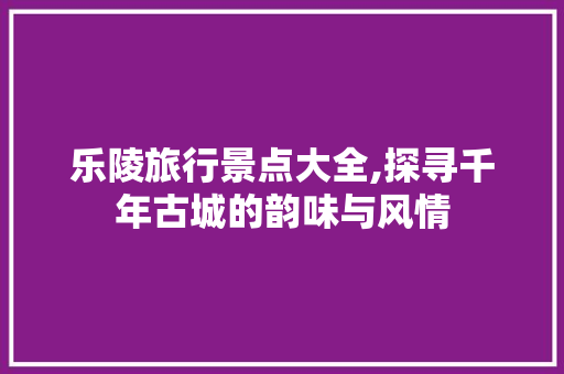 乐陵旅行景点大全,探寻千年古城的韵味与风情