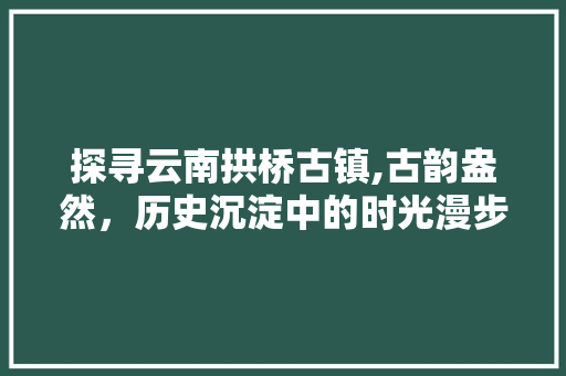 探寻云南拱桥古镇,古韵盎然，历史沉淀中的时光漫步