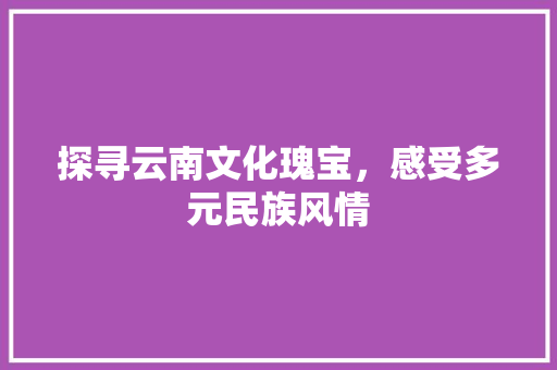 探寻云南文化瑰宝，感受多元民族风情