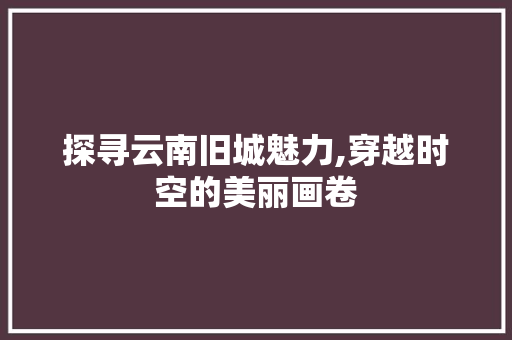 探寻云南旧城魅力,穿越时空的美丽画卷