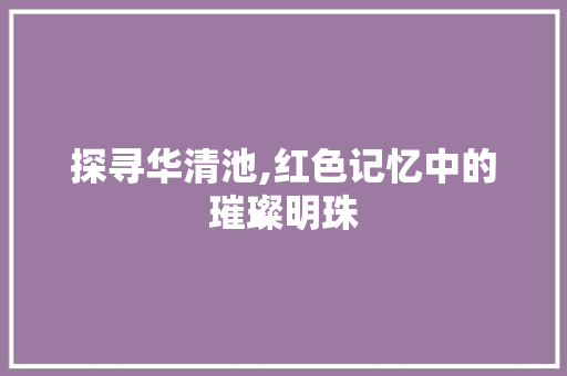 探寻华清池,红色记忆中的璀璨明珠