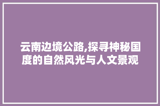 云南边境公路,探寻神秘国度的自然风光与人文景观  第1张