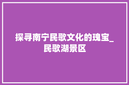 探寻南宁民歌文化的瑰宝_民歌湖景区