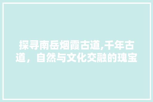 探寻南岳烟霞古道,千年古道，自然与文化交融的瑰宝