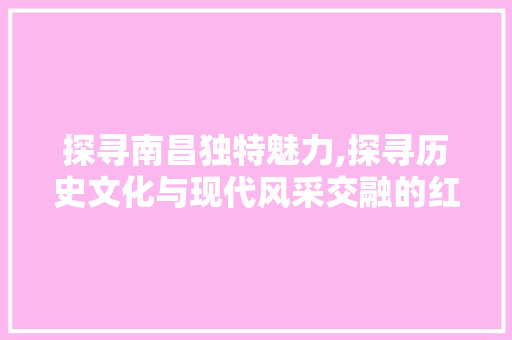 探寻南昌独特魅力,探寻历史文化与现代风采交融的红色旅游胜地