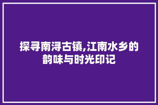 探寻南浔古镇,江南水乡的韵味与时光印记