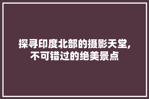 探寻印度北部的摄影天堂,不可错过的绝美景点