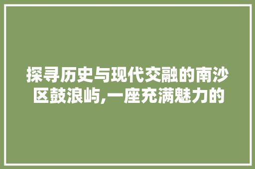 探寻历史与现代交融的南沙区鼓浪屿,一座充满魅力的海滨之城