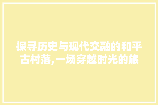 探寻历史与现代交融的和平古村落,一场穿越时光的旅行