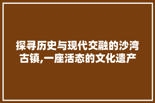 探寻历史与现代交融的沙湾古镇,一座活态的文化遗产