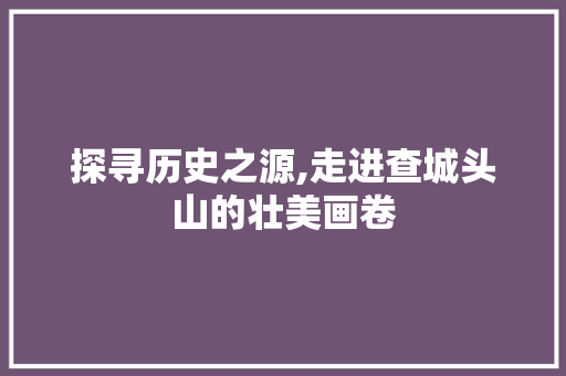 探寻历史之源,走进查城头山的壮美画卷